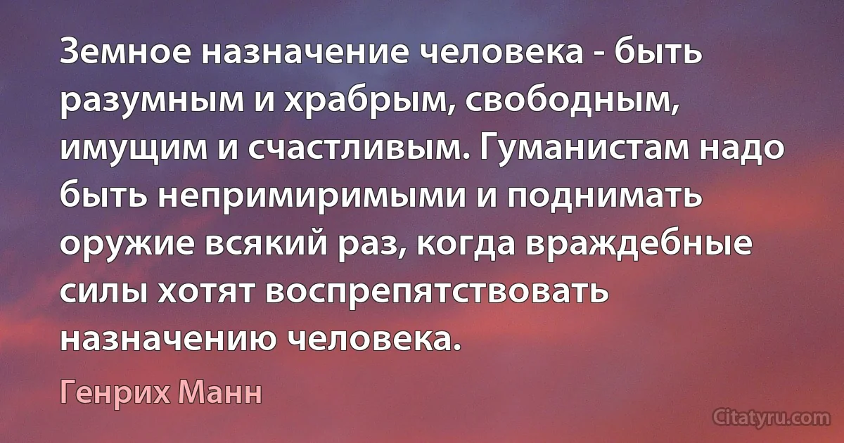 Земное назначение человека - быть разумным и храбрым, свободным, имущим и счастливым. Гуманистам надо быть непримиримыми и поднимать оружие всякий раз, когда враждебные силы хотят воспрепятствовать назначению человека. (Генрих Манн)