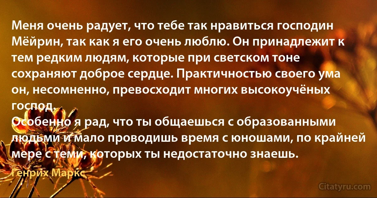 Меня очень радует, что тебе так нравиться господин Мёйрин, так как я его очень люблю. Он принадлежит к тем редким людям, которые при светском тоне сохраняют доброе сердце. Практичностью своего ума он, несомненно, превосходит многих высокоучёных господ.
Особенно я рад, что ты общаешься с образованными людьми и мало проводишь время с юношами, по крайней мере с теми, которых ты недостаточно знаешь. (Генрих Маркс)