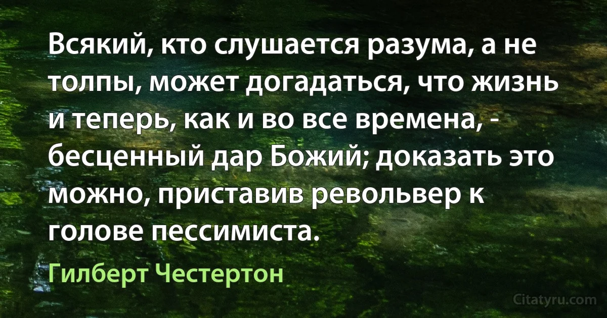 Всякий, кто слушается разума, а не толпы, может догадаться, что жизнь и теперь, как и во все времена, - бесценный дар Божий; доказать это можно, приставив револьвер к голове пессимиста. (Гилберт Честертон)