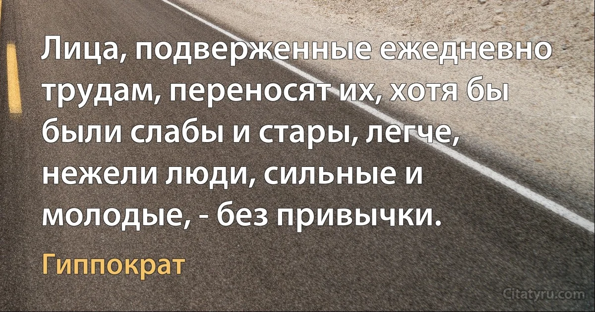 Лица, подверженные ежедневно трудам, переносят их, хотя бы были слабы и стары, легче, нежели люди, сильные и молодые, - без привычки. (Гиппократ)