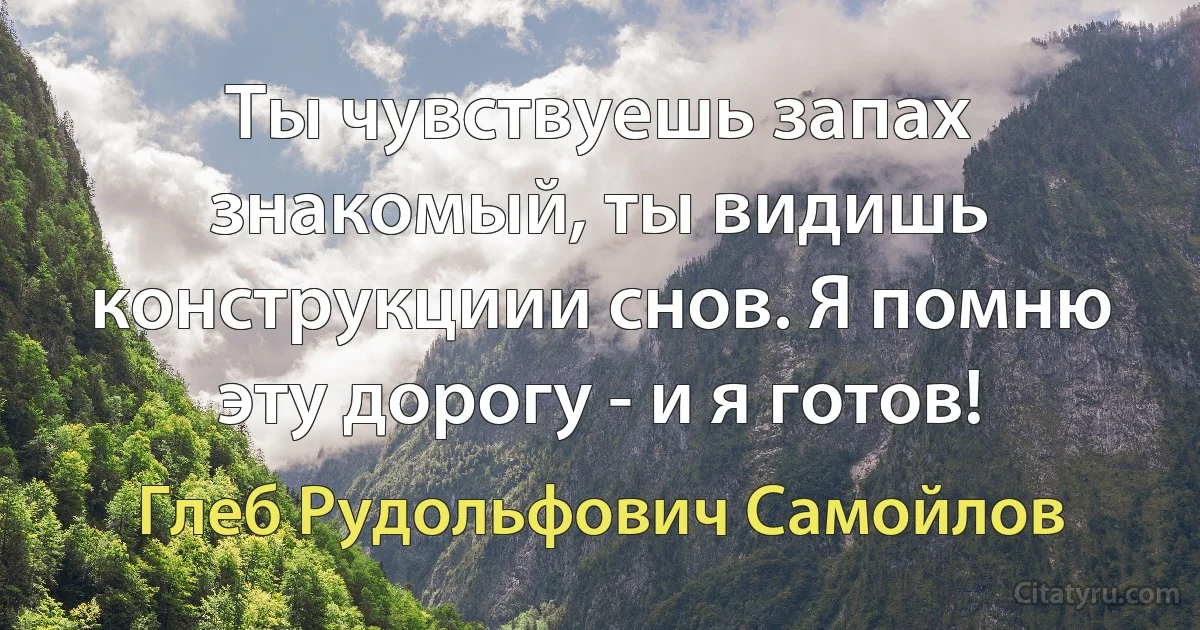 Ты чувствуешь запах знакомый, ты видишь конструкциии снов. Я помню эту дорогу - и я готов! (Глеб Рудольфович Самойлов)