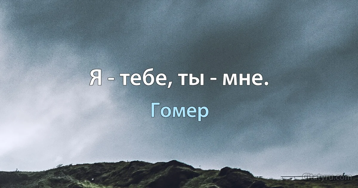 Я - тебе, ты - мне. (Гомер)