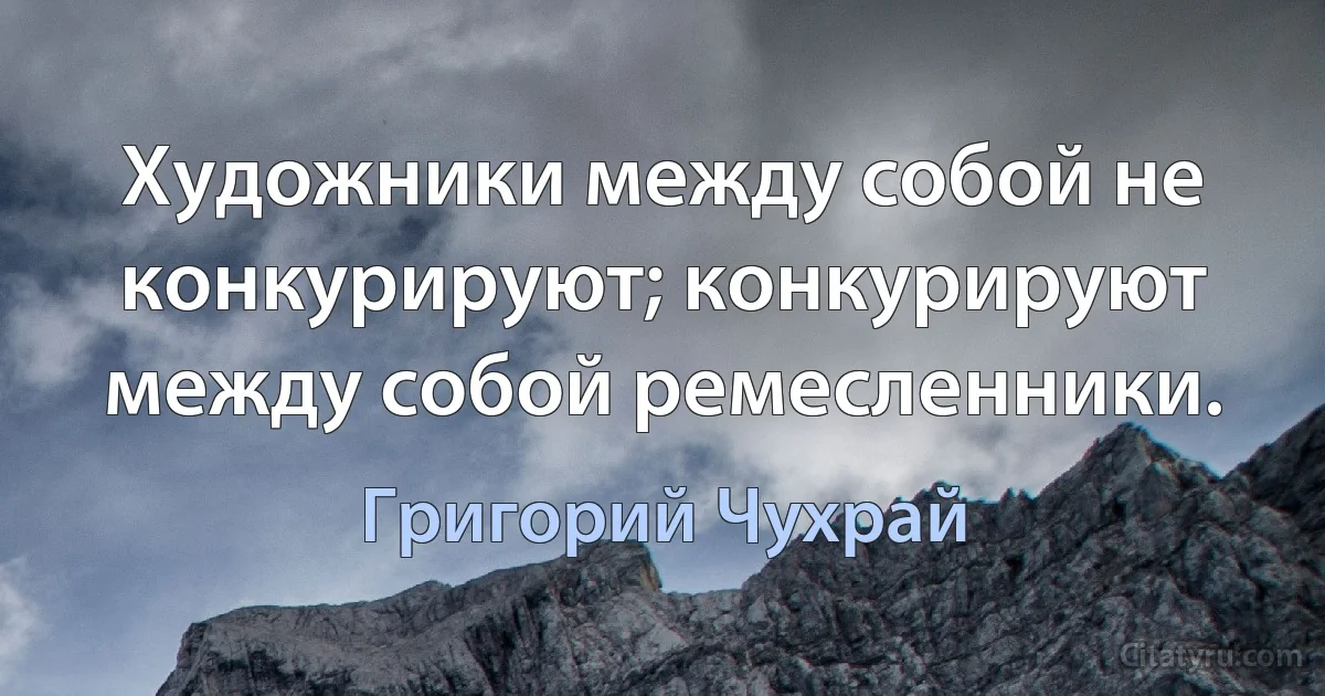 Художники между собой не конкурируют; конкурируют между собой ремесленники. (Григорий Чухрай)