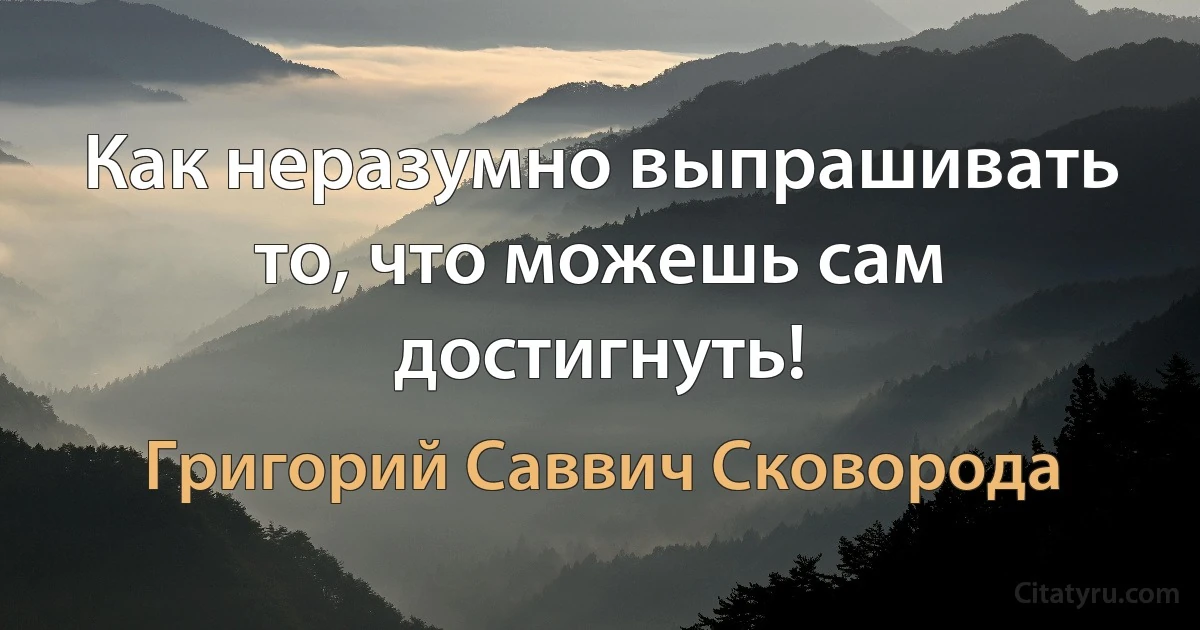 Как неразумно выпрашивать то, что можешь сам достигнуть! (Григорий Саввич Сковорода)