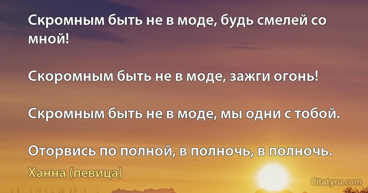 Скромным быть не в моде, будь смелей со мной!

Скоромным быть не в моде, зажги огонь!

Скромным быть не в моде, мы одни с тобой.

Оторвись по полной, в полночь, в полночь. (Ханна (певица))