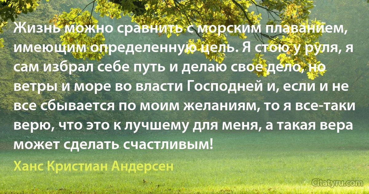 Жизнь можно сравнить с морским плаванием, имеющим определенную цель. Я стою у руля, я сам избрал себе путь и делаю свое дело, но ветры и море во власти Господней и, если и не все сбывается по моим желаниям, то я все-таки верю, что это к лучшему для меня, а такая вера может сделать счастливым! (Ханс Кристиан Андерсен)