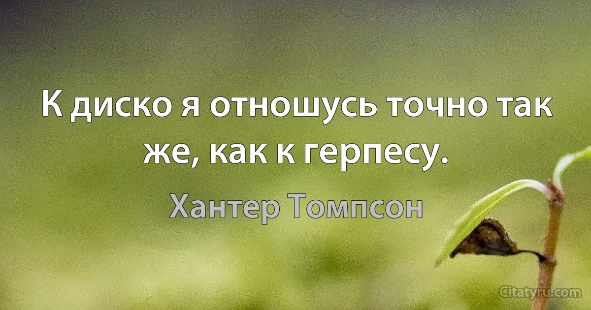 К диско я отношусь точно так же, как к герпесу. (Хантер Томпсон)