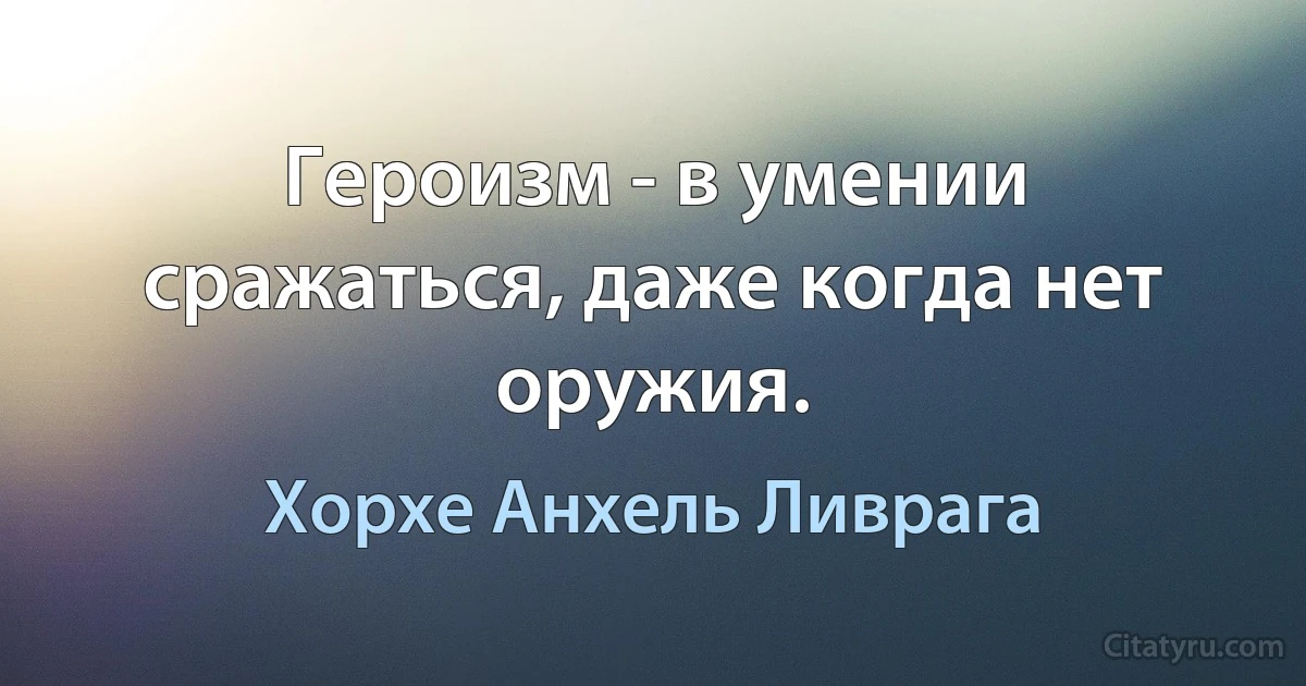 Героизм - в умении сражаться, даже когда нет оружия. (Хорхе Анхель Ливрага)