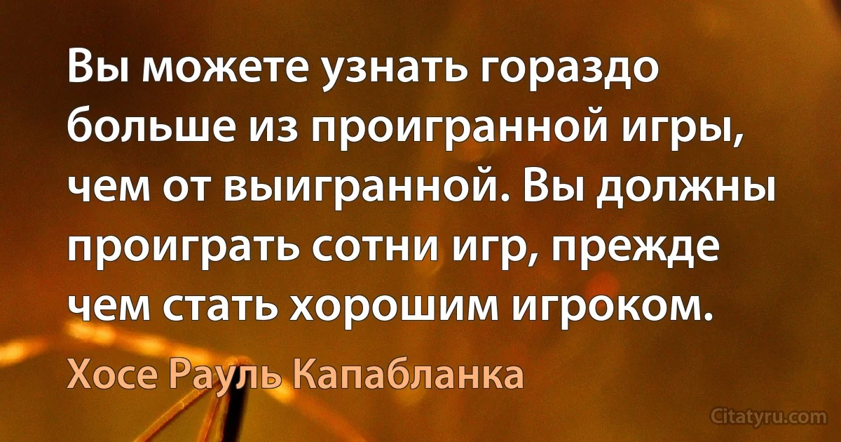 Вы можете узнать гораздо больше из проигранной игры, чем от выигранной. Вы должны проиграть сотни игр, прежде чем стать хорошим игроком. (Хосе Рауль Капабланка)