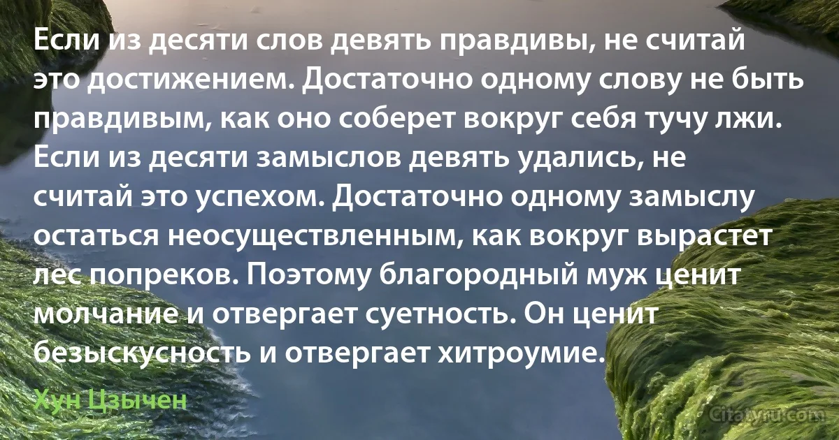 Если из десяти слов девять правдивы, не считай это достижением. Достаточно одному слову не быть правдивым, как оно соберет вокруг себя тучу лжи. Если из десяти замыслов девять удались, не считай это успехом. Достаточно одному замыслу остаться неосуществленным, как вокруг вырастет лес попреков. Поэтому благородный муж ценит молчание и отвергает суетность. Он ценит безыскусность и отвергает хитроумие. (Хун Цзычен)