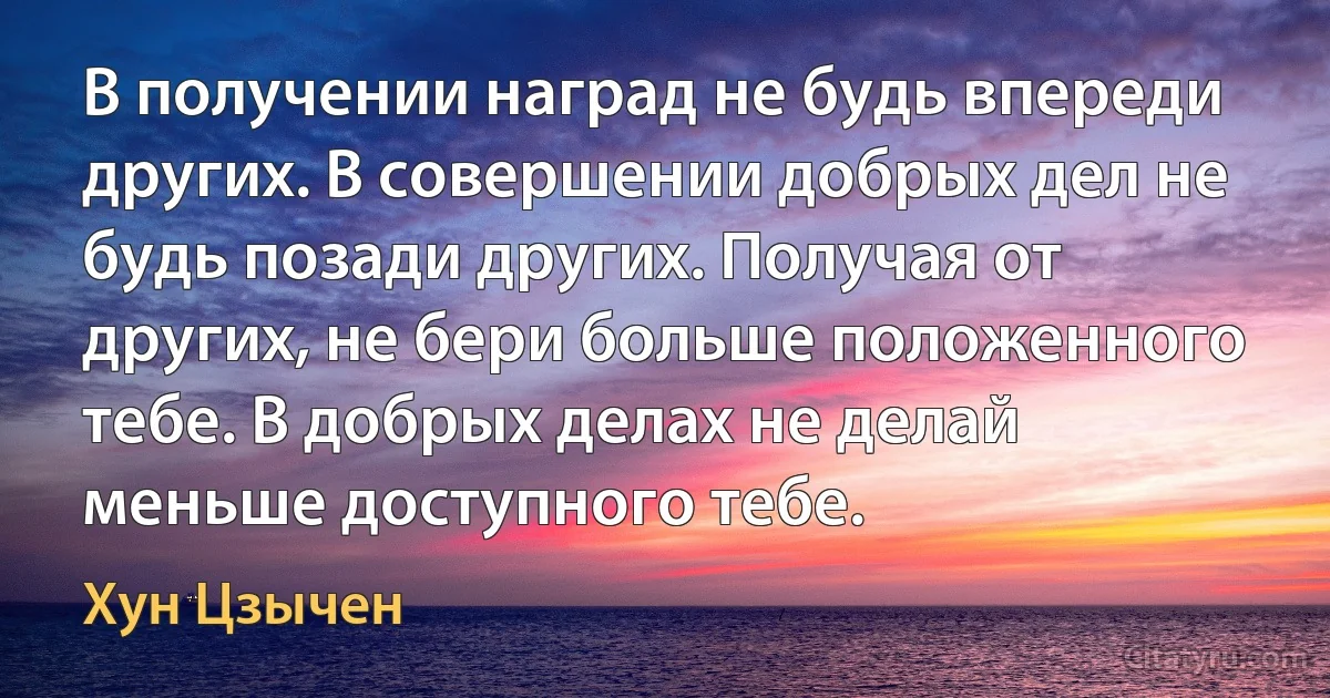 В получении наград не будь впереди других. В совершении добрых дел не будь позади других. Получая от других, не бери больше положенного тебе. В добрых делах не делай меньше доступного тебе. (Хун Цзычен)