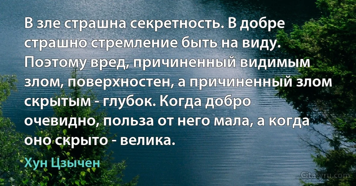 В зле страшна секретность. В добре страшно стремление быть на виду. Поэтому вред, причиненный видимым злом, поверхностен, а причиненный злом скрытым - глубок. Когда добро очевидно, польза от него мала, а когда оно скрыто - велика. (Хун Цзычен)