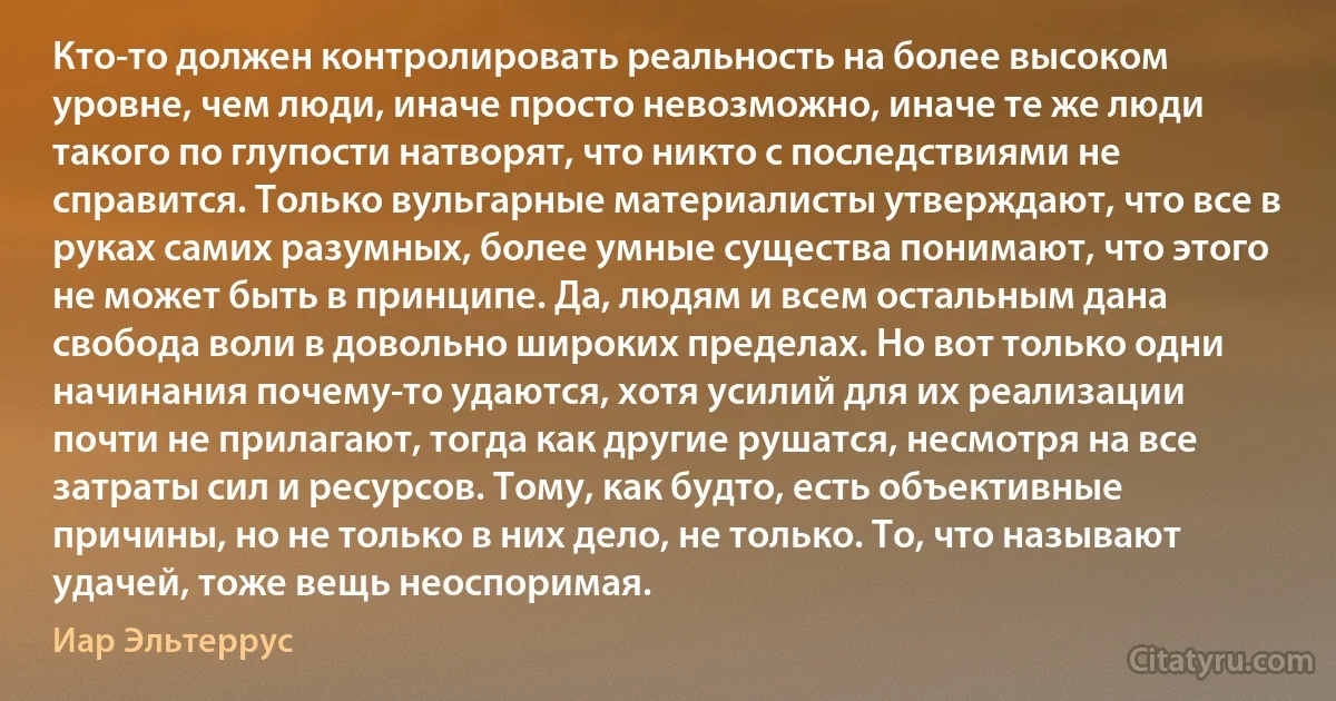 Кто-то должен контролировать реальность на более высоком уровне, чем люди, иначе просто невозможно, иначе те же люди такого по глупости натворят, что никто с последствиями не справится. Только вульгарные материалисты утверждают, что все в руках самих разумных, более умные существа понимают, что этого не может быть в принципе. Да, людям и всем остальным дана свобода воли в довольно широких пределах. Но вот только одни начинания почему-то удаются, хотя усилий для их реализации почти не прилагают, тогда как другие рушатся, несмотря на все затраты сил и ресурсов. Тому, как будто, есть объективные причины, но не только в них дело, не только. То, что называют удачей, тоже вещь неоспоримая. (Иар Эльтеррус)