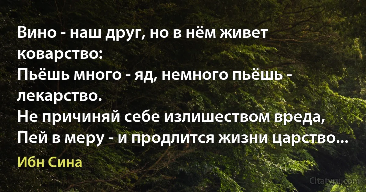 Вино - наш друг, но в нём живет коварство:
Пьёшь много - яд, немного пьёшь - лекарство.
Не причиняй себе излишеством вреда,
Пей в меру - и продлится жизни царство... (Ибн Сина)