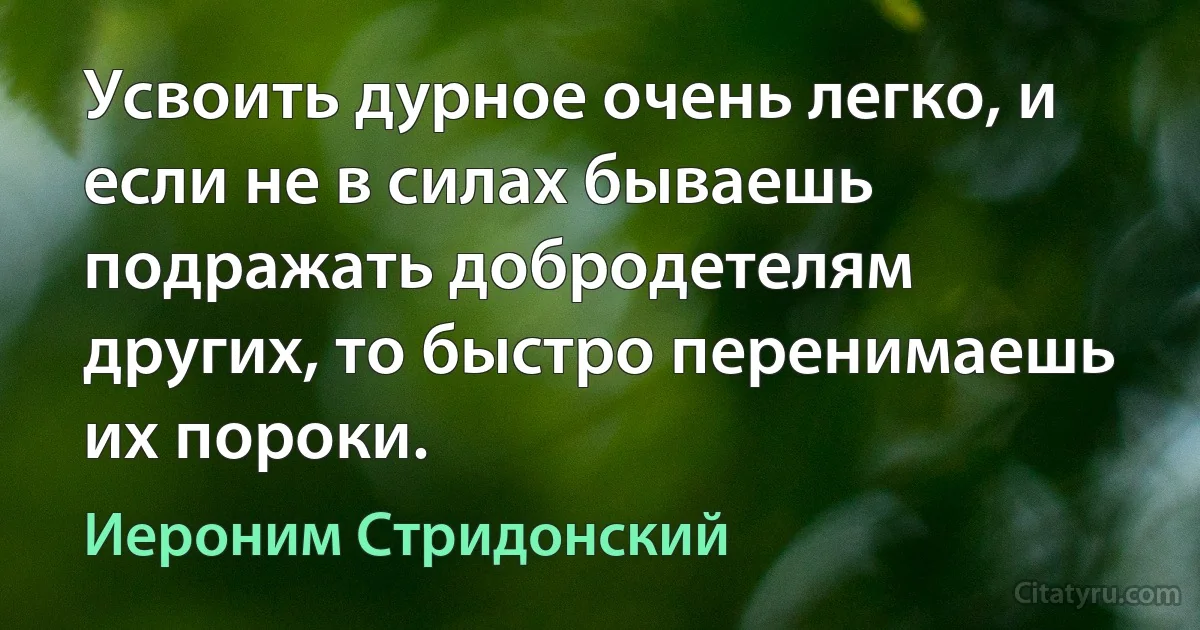 Усвоить дурное очень легко, и если не в силах бываешь подражать добродетелям других, то быстро перенимаешь их пороки. (Иероним Стридонский)