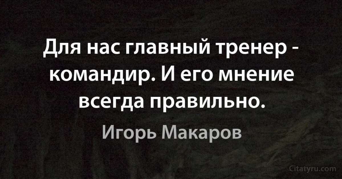 Для нас главный тренер - командир. И его мнение всегда правильно. (Игорь Макаров)