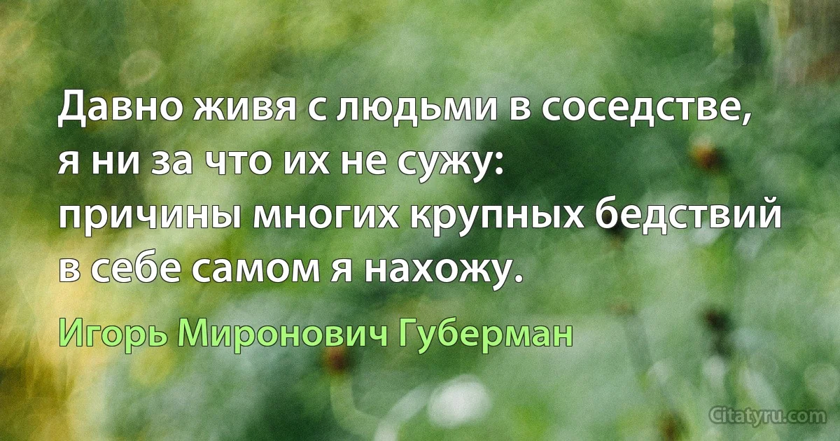 Давно живя с людьми в соседстве,
я ни за что их не сужу:
причины многих крупных бедствий
в себе самом я нахожу. (Игорь Миронович Губерман)