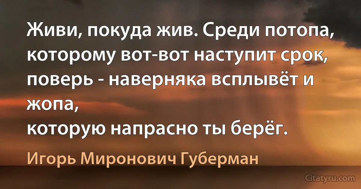 Живи, покуда жив. Среди потопа,
которому вот-вот наступит срок,
поверь - наверняка всплывёт и жопа,
которую напрасно ты берёг. (Игорь Миронович Губерман)