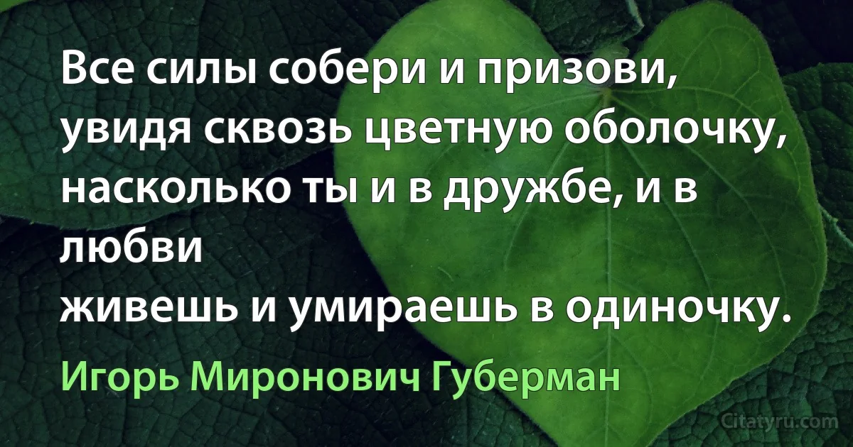 Все силы собери и призови,
увидя сквозь цветную оболочку,
насколько ты и в дружбе, и в любви
живешь и умираешь в одиночку. (Игорь Миронович Губерман)