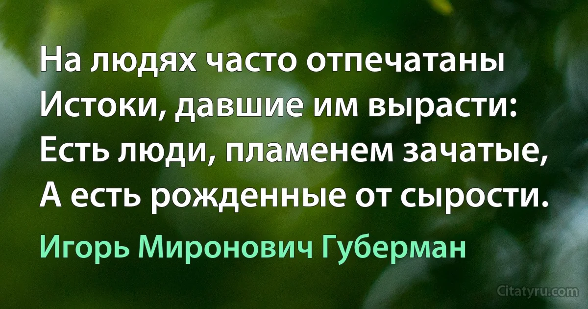 На людях часто отпечатаны
Истоки, давшие им вырасти:
Есть люди, пламенем зачатые,
А есть рожденные от сырости. (Игорь Миронович Губерман)