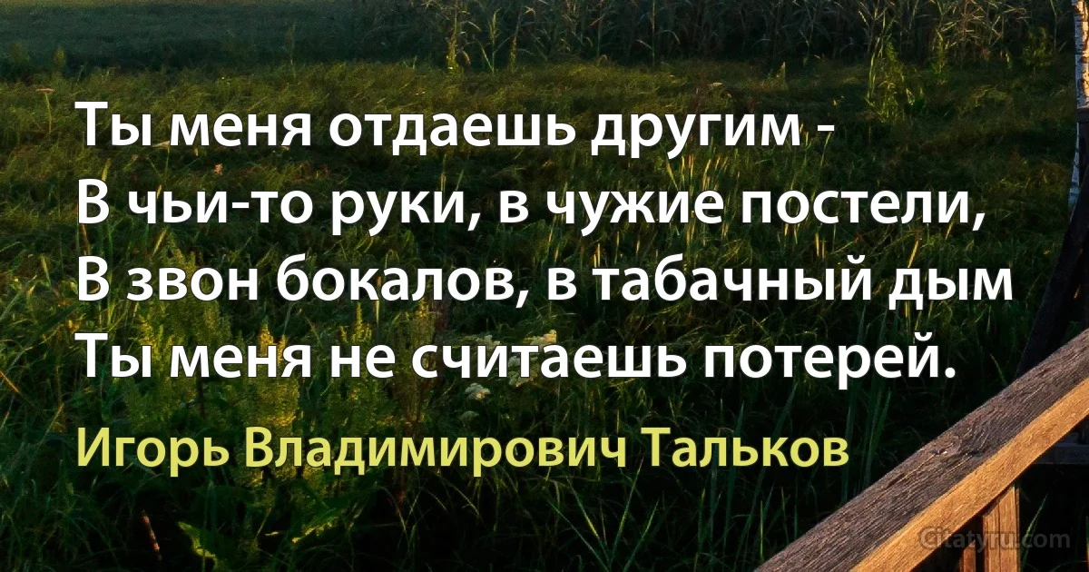 Ты меня отдаешь другим -
В чьи-то руки, в чужие постели,
В звон бокалов, в табачный дым 
Ты меня не считаешь потерей. (Игорь Владимирович Тальков)