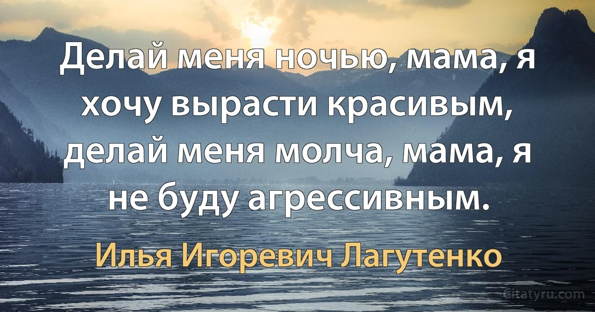 Делай меня ночью, мама, я хочу вырасти красивым, делай меня молча, мама, я не буду агрессивным. (Илья Игоревич Лагутенко)