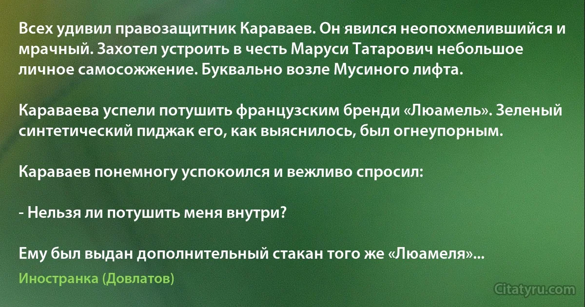 Всех удивил правозащитник Караваев. Он явился неопохмелившийся и мрачный. Захотел устроить в честь Маруси Татарович небольшое личное самосожжение. Буквально возле Мусиного лифта.

Караваева успели потушить французским бренди «Люамель». Зеленый синтетический пиджак его, как выяснилось, был огнеупорным.

Караваев понемногу успокоился и вежливо спросил:

- Нельзя ли потушить меня внутри?

Ему был выдан дополнительный стакан того же «Люамеля»... (Иностранка (Довлатов))