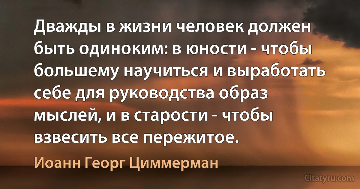 Дважды в жизни человек должен быть одиноким: в юности - чтобы большему научиться и выработать себе для руководства образ мыслей, и в старости - чтобы взвесить все пережитое. (Иоанн Георг Циммерман)