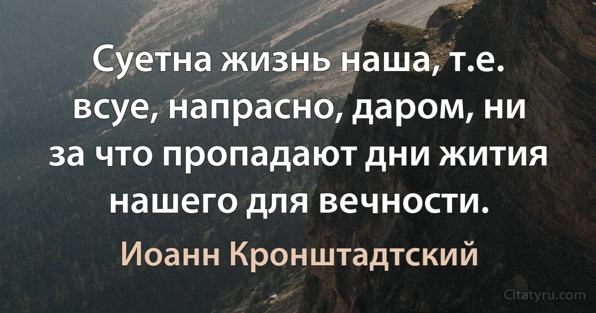 Суетна жизнь наша, т.е. всуе, напрасно, даром, ни за что пропадают дни жития нашего для вечности. (Иоанн Кронштадтский)