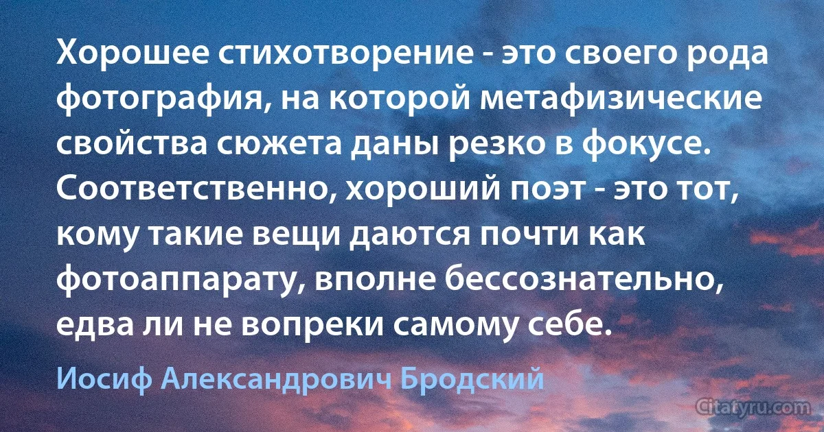 Хорошее стихотворение - это своего рода фотография, на которой метафизические свойства сюжета даны резко в фокусе. Соответственно, хороший поэт - это тот, кому такие вещи даются почти как фотоаппарату, вполне бессознательно, едва ли не вопреки самому себе. (Иосиф Александрович Бродский)