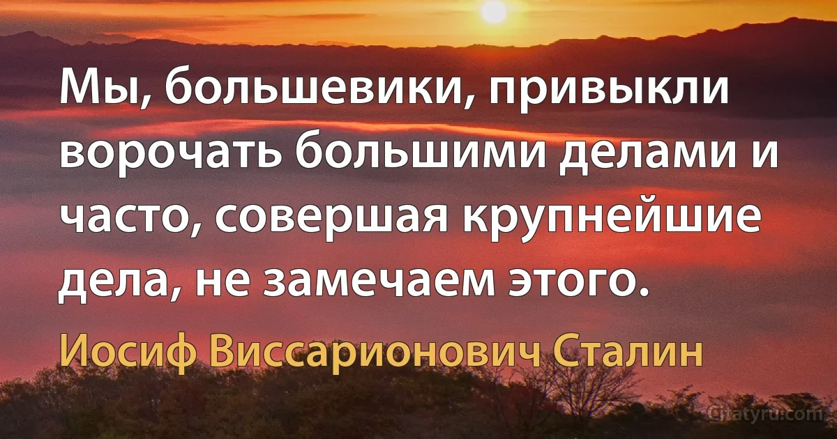 Мы, большевики, привыкли ворочать большими делами и часто, совершая крупнейшие дела, не замечаем этого. (Иосиф Виссарионович Сталин)