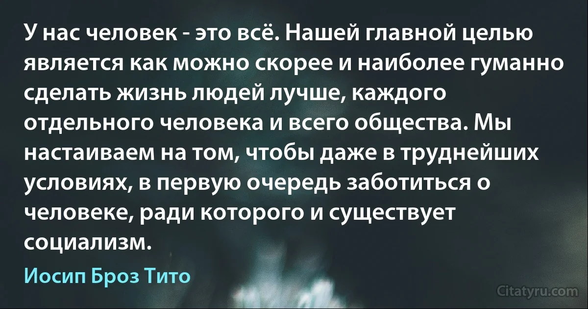 У нас человек - это всё. Нашей главной целью является как можно скорее и наиболее гуманно сделать жизнь людей лучше, каждого отдельного человека и всего общества. Мы настаиваем на том, чтобы даже в труднейших условиях, в первую очередь заботиться о человеке, ради которого и существует социализм. (Иосип Броз Тито)