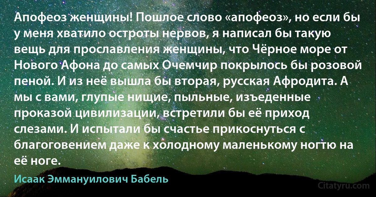 Апофеоз женщины! Пошлое слово «апофеоз», но если бы у меня хватило остроты нервов, я написал бы такую вещь для прославления женщины, что Чёрное море от Нового Афона до самых Очемчир покрылось бы розовой пеной. И из неё вышла бы вторая, русская Афродита. А мы с вами, глупые нищие, пыльные, изъеденные проказой цивилизации, встретили бы её приход слезами. И испытали бы счастье прикоснуться с благоговением даже к холодному маленькому ногтю на её ноге. (Исаак Эммануилович Бабель)