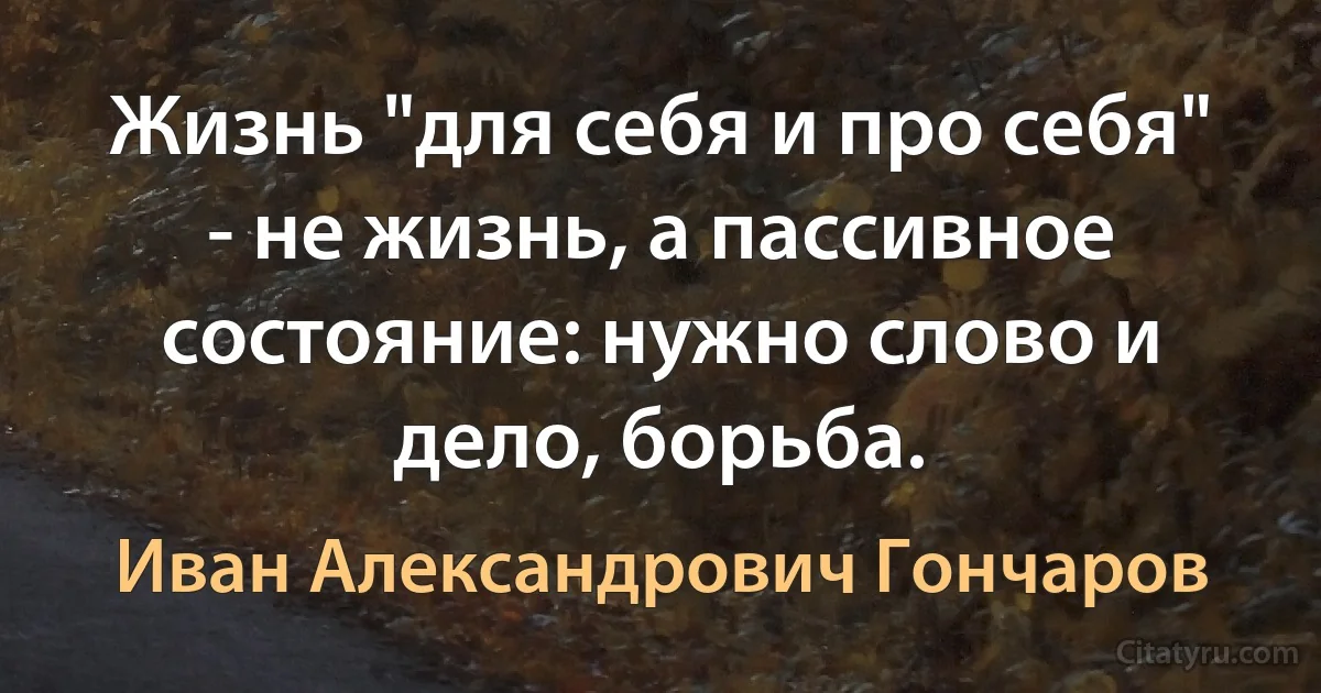 Жизнь "для себя и про себя" - не жизнь, а пассивное состояние: нужно слово и дело, борьба. (Иван Александрович Гончаров)