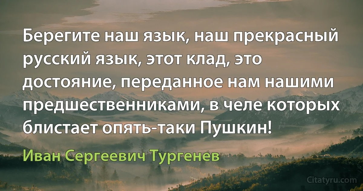 Берегите наш язык, наш прекрасный русский язык, этот клад, это достояние, переданное нам нашими предшественниками, в челе которых блистает опять-таки Пушкин! (Иван Сергеевич Тургенев)