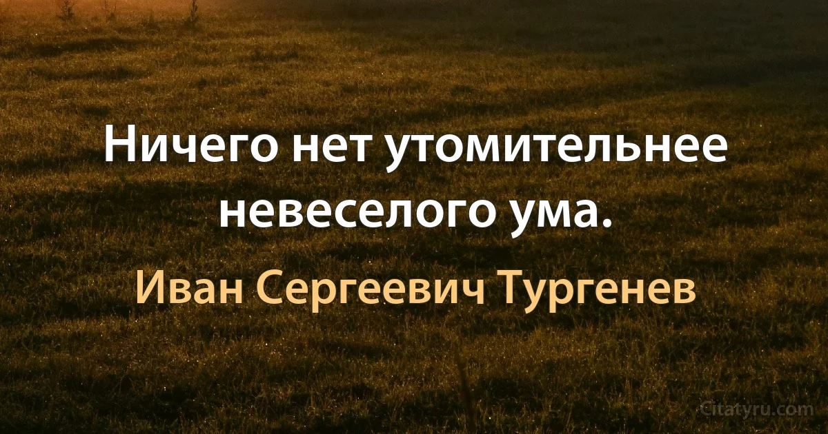 Ничего нет утомительнее невеселого ума. (Иван Сергеевич Тургенев)