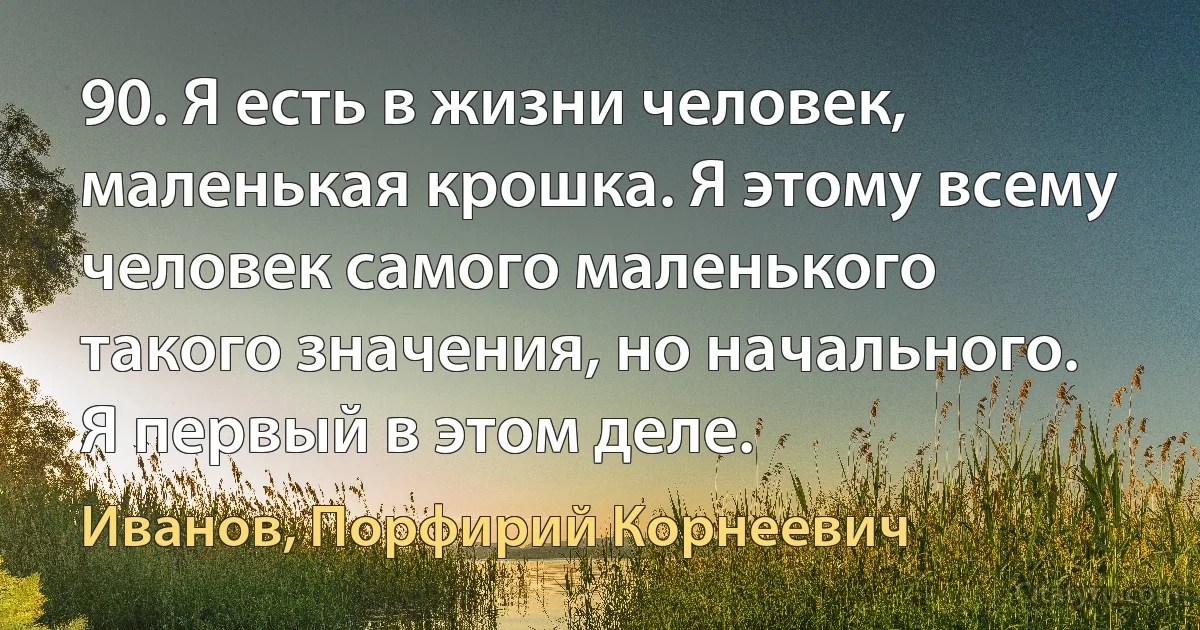 90. Я есть в жизни человек, маленькая крошка. Я этому всему человек самого маленького такого значения, но начального. Я первый в этом деле. (Иванов, Порфирий Корнеевич)