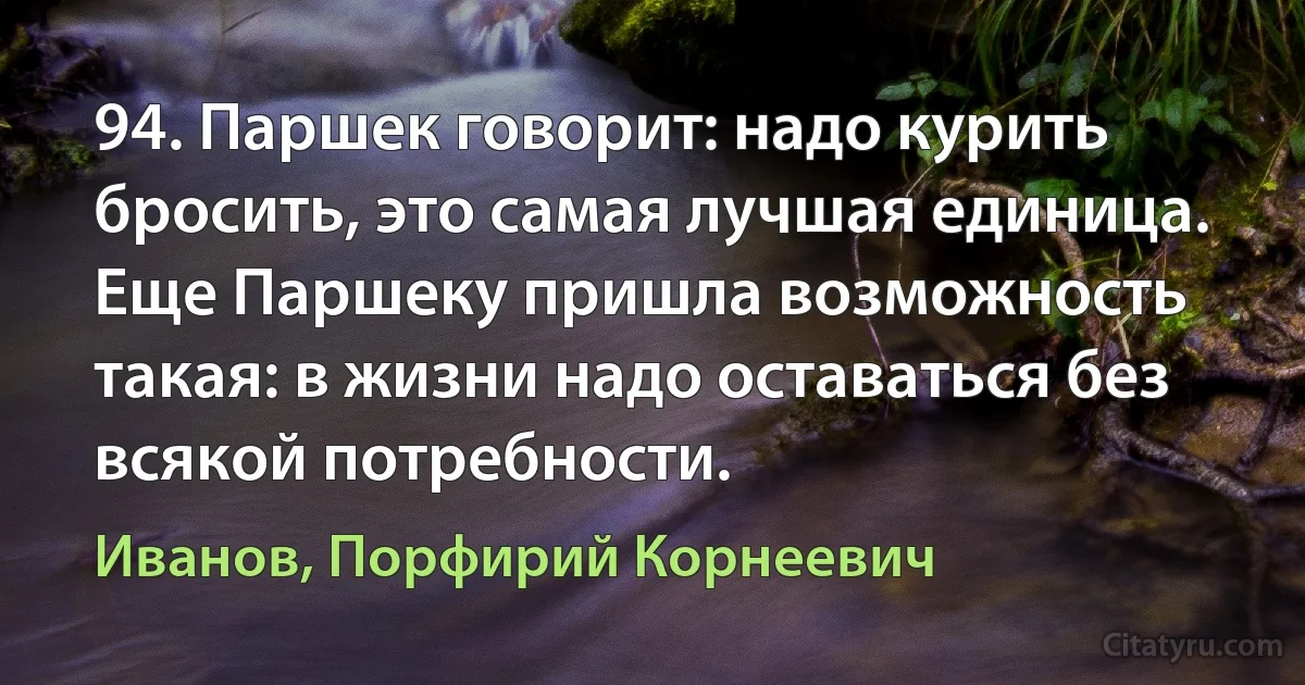 94. Паршек говорит: надо курить бросить, это самая лучшая единица. Еще Паршеку пришла возможность такая: в жизни надо оставаться без всякой потребности. (Иванов, Порфирий Корнеевич)