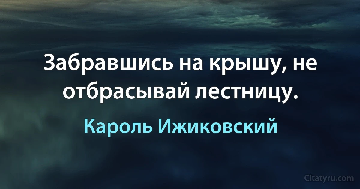 Забравшись на крышу, не отбрасывай лестницу. (Кароль Ижиковский)