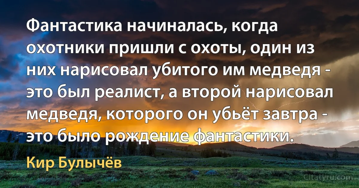 Фантастика начиналась, когда охотники пришли с охоты, один из них нарисовал убитого им медведя - это был реалист, а второй нарисовал медведя, которого он убьёт завтра - это было рождение фантастики. (Кир Булычёв)