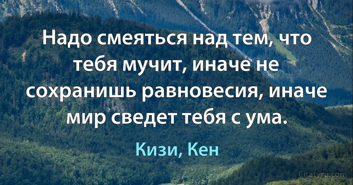 Надо смеяться над тем, что тебя мучит, иначе не сохранишь равновесия, иначе мир сведет тебя с ума. (Кизи, Кен)