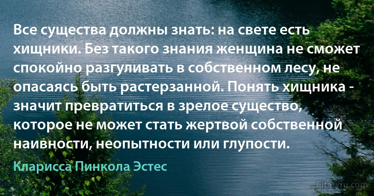 Все существа должны знать: на свете есть хищники. Без такого знания женщина не сможет спокойно разгуливать в собственном лесу, не опасаясь быть растерзанной. Понять хищника - значит превратиться в зрелое существо, которое не может стать жертвой собственной наивности, неопытности или глупости. (Кларисса Пинкола Эстес)