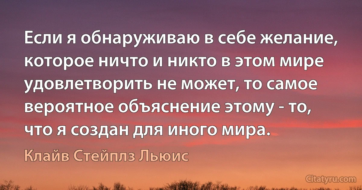 Если я обнаруживаю в себе желание, которое ничто и никто в этом мире удовлетворить не может, то самое вероятное объяснение этому - то, что я создан для иного мира. (Клайв Стейплз Льюис)