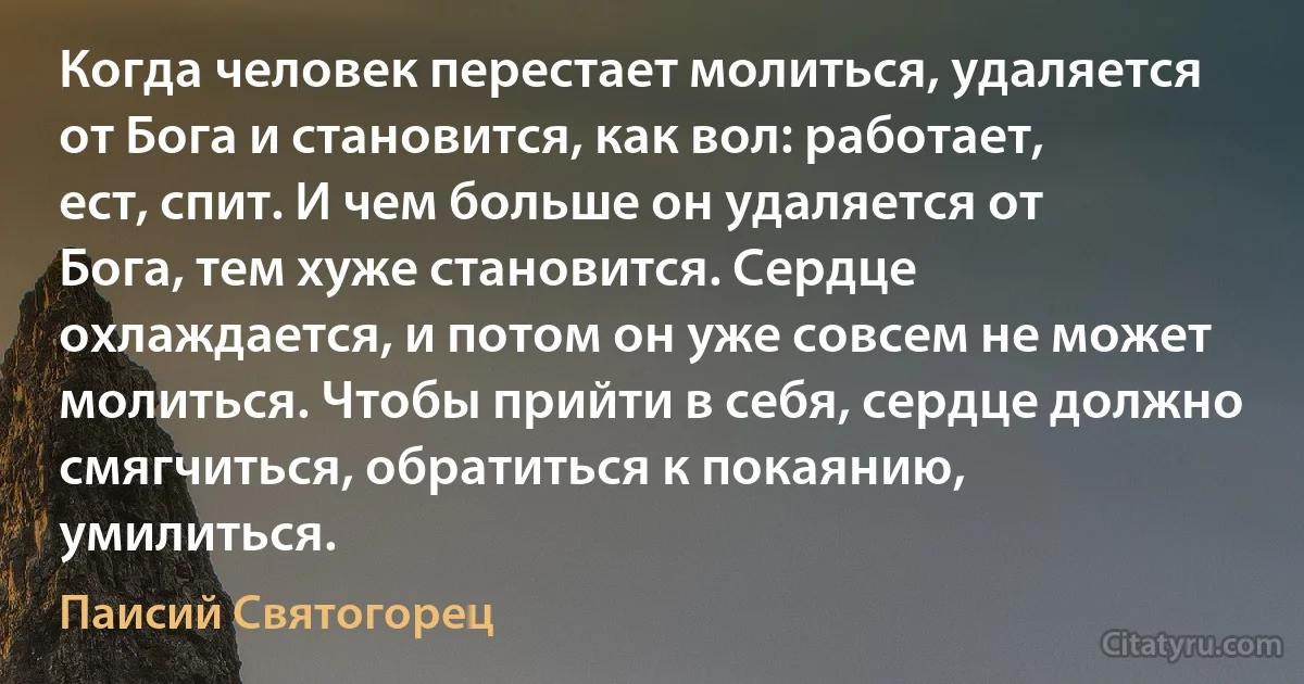 Когда человек перестает молиться, удаляется от Бога и становится, как вол: работает, ест, спит. И чем больше он удаляется от Бога, тем хуже становится. Сердце охлаждается, и потом он уже совсем не может молиться. Чтобы прийти в себя, сердце должно смягчиться, обратиться к покаянию, умилиться. (Паисий Святогорец)