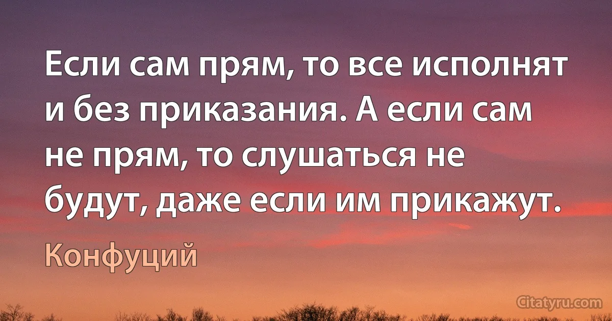 Если сам прям, то все исполнят и без приказания. А если сам не прям, то слушаться не будут, даже если им прикажут. (Конфуций)