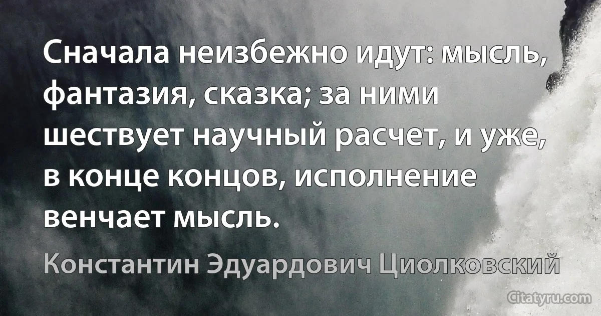 Сначала неизбежно идут: мысль, фантазия, сказка; за ними шествует научный расчет, и уже, в конце концов, исполнение венчает мысль. (Константин Эдуардович Циолковский)