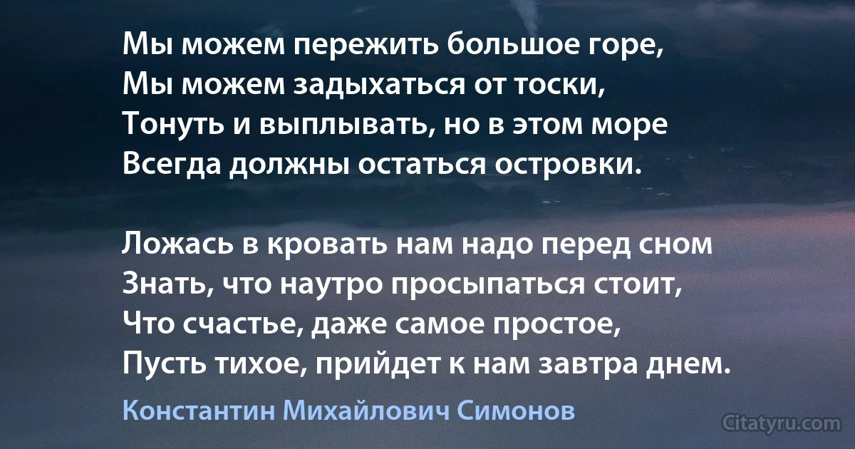 Мы можем пережить большое горе, 
Мы можем задыхаться от тоски,
Тонуть и выплывать, но в этом море
Всегда должны остаться островки.

Ложась в кровать нам надо перед сном
Знать, что наутро просыпаться стоит, 
Что счастье, даже самое простое, 
Пусть тихое, прийдет к нам завтра днем. (Константин Михайлович Симонов)