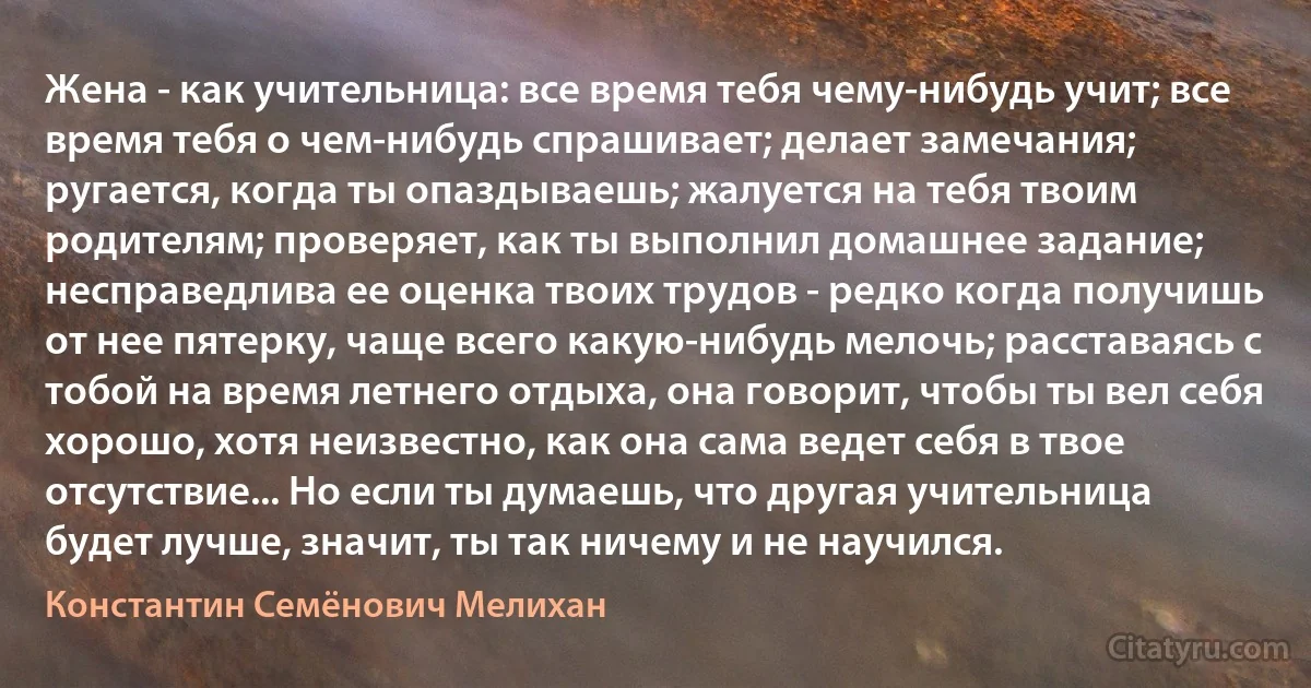 Жена - как учительница: все время тебя чему-нибудь учит; все время тебя о чем-нибудь спрашивает; делает замечания; ругается, когда ты опаздываешь; жалуется на тебя твоим родителям; проверяет, как ты выполнил домашнее задание; несправедлива ее оценка твоих трудов - редко когда получишь от нее пятерку, чаще всего какую-нибудь мелочь; расставаясь с тобой на время летнего отдыха, она говорит, чтобы ты вел себя хорошо, хотя неизвестно, как она сама ведет себя в твое отсутствие... Но если ты думаешь, что другая учительница будет лучше, значит, ты так ничему и не научился. (Константин Семёнович Мелихан)