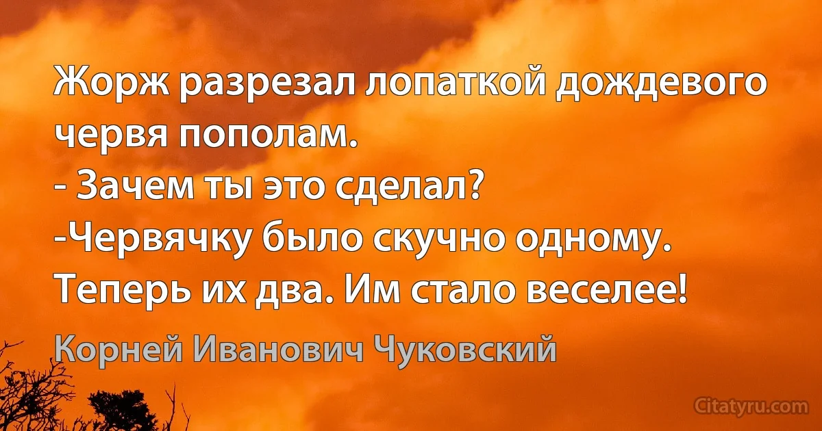 Жорж разрезал лопаткой дождевого червя пополам.
- Зачем ты это сделал?
-Червячку было скучно одному. Теперь их два. Им стало веселее! (Корней Иванович Чуковский)