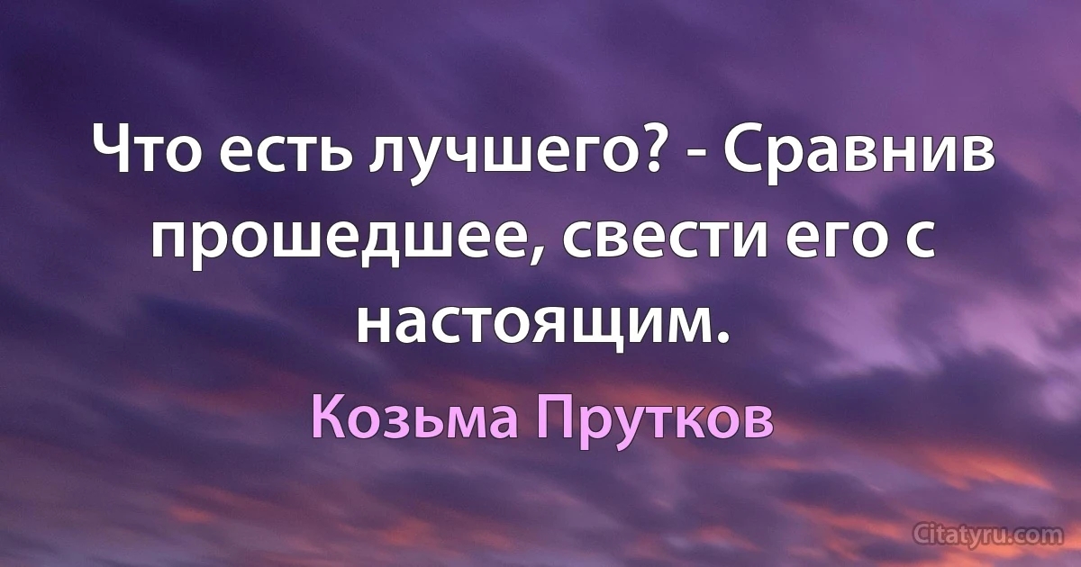 Что есть лучшего? - Сравнив прошедшее, свести его с настоящим. (Козьма Прутков)